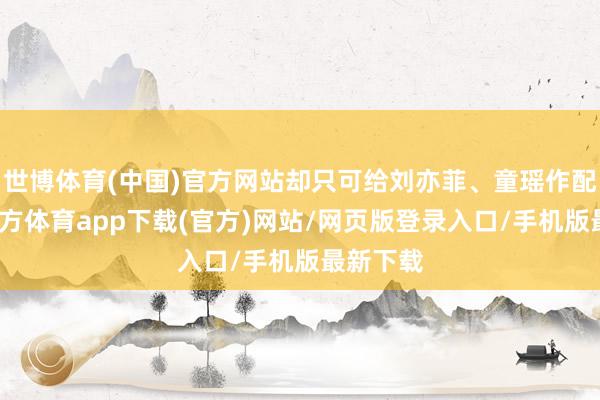 世博体育(中国)官方网站却只可给刘亦菲、童瑶作配-世博官方体育app下载(官方)网站/网页版登录入口/手机版最新下载