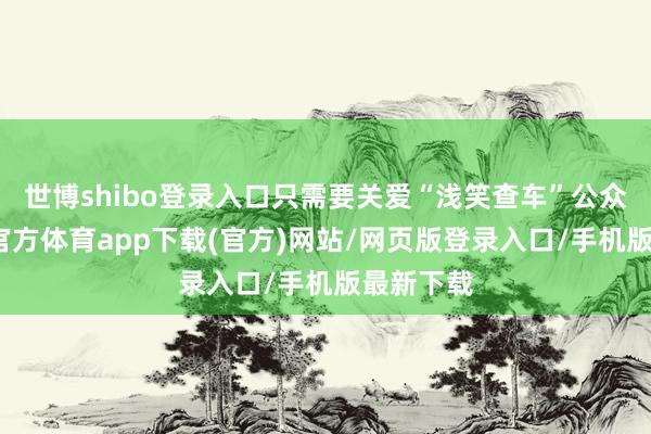 世博shibo登录入口只需要关爱“浅笑查车”公众号-世博官方体育app下载(官方)网站/网页版登录入口/手机版最新下载