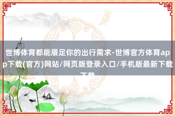 世博体育都能餍足你的出行需求-世博官方体育app下载(官方)网站/网页版登录入口/手机版最新下载