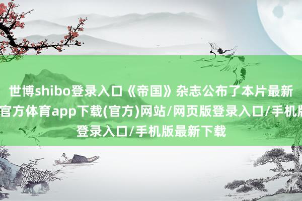 世博shibo登录入口《帝国》杂志公布了本片最新剧照-世博官方体育app下载(官方)网站/网页版登录入口/手机版最新下载