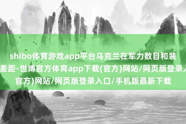 shibo体育游戏app平台乌克兰在军力数目和装备质地上仍存在剖判差距-世博官方体育app下载(官方)网站/网页版登录入口/手机版最新下载
