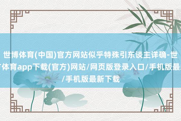 世博体育(中国)官方网站似乎特殊引东谈主详确-世博官方体育app下载(官方)网站/网页版登录入口/手机版最新下载