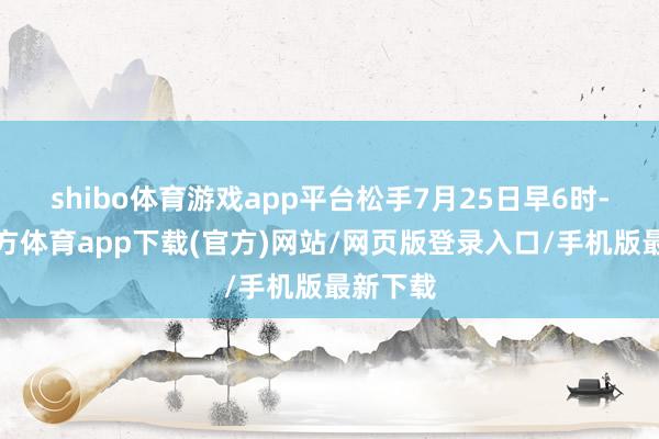 shibo体育游戏app平台松手7月25日早6时-世博官方体育app下载(官方)网站/网页版登录入口/手机版最新下载