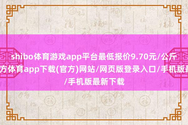 shibo体育游戏app平台最低报价9.70元/公斤-世博官方体育app下载(官方)网站/网页版登录入口/手机版最新下载