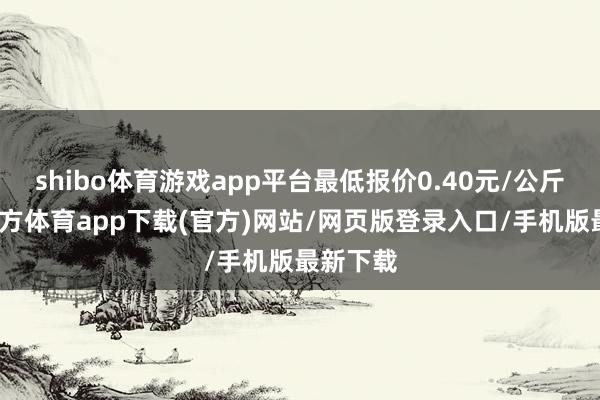 shibo体育游戏app平台最低报价0.40元/公斤-世博官方体育app下载(官方)网站/网页版登录入口/手机版最新下载