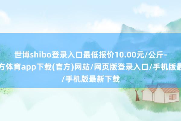 世博shibo登录入口最低报价10.00元/公斤-世博官方体育app下载(官方)网站/网页版登录入口/手机版最新下载