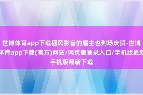 世博体育app下载摇风影音的雇主也到场庆贺-世博官方体育app下载(官方)网站/网页版登录入口/手机版最新下载