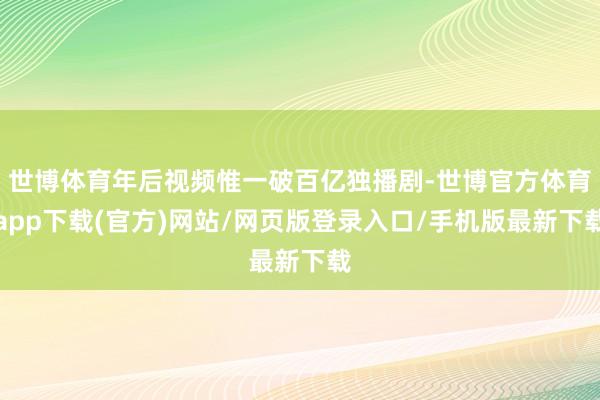 世博体育年后视频惟一破百亿独播剧-世博官方体育app下载(官方)网站/网页版登录入口/手机版最新下载
