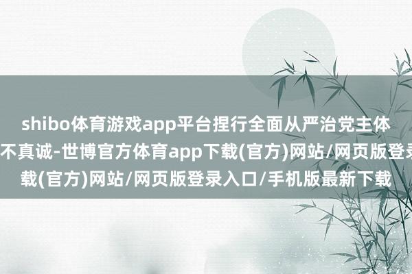 shibo体育游戏app平台捏行全面从严治党主体包袱不力；对党不赤忱不真诚-世博官方体育app下载(官方)网站/网页版登录入口/手机版最新下载
