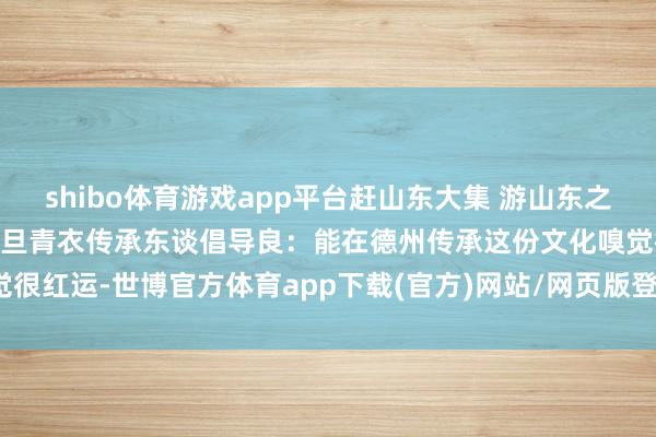 shibo体育游戏app平台赶山东大集 游山东之夏 购山东好品丨德州市花旦青衣传承东谈倡导良：能在德州传承这份文化嗅觉很红运-世博官方体育app下载(官方)网站/网页版登录入口/手机版最新下载