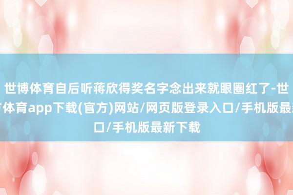 世博体育自后听蒋欣得奖名字念出来就眼圈红了-世博官方体育app下载(官方)网站/网页版登录入口/手机版最新下载
