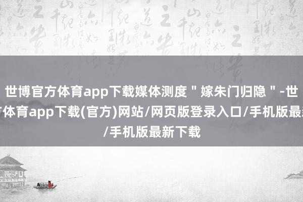 世博官方体育app下载媒体测度＂嫁朱门归隐＂-世博官方体育app下载(官方)网站/网页版登录入口/手机版最新下载