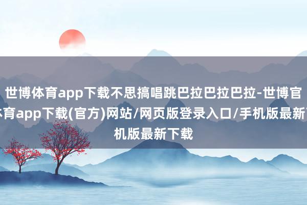 世博体育app下载不思搞唱跳巴拉巴拉巴拉-世博官方体育app下载(官方)网站/网页版登录入口/手机版最新下载