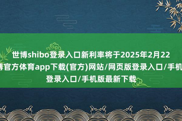 世博shibo登录入口新利率将于2025年2月22日奏效-世博官方体育app下载(官方)网站/网页版登录入口/手机版最新下载