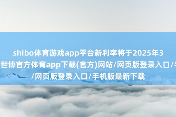 shibo体育游戏app平台新利率将于2025年3月11日起收效-世博官方体育app下载(官方)网站/网页版登录入口/手机版最新下载