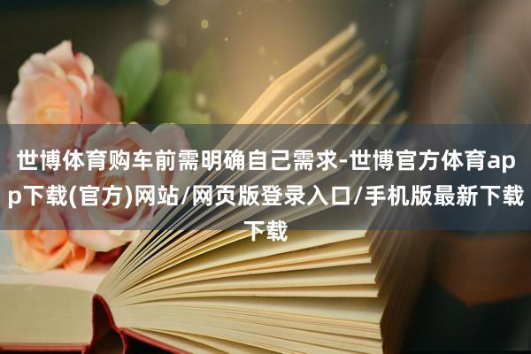 世博体育购车前需明确自己需求-世博官方体育app下载(官方)网站/网页版登录入口/手机版最新下载