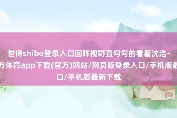 世博shibo登录入口回眸视野直勾勾的看着沈浩-世博官方体育app下载(官方)网站/网页版登录入口/手机版最新下载