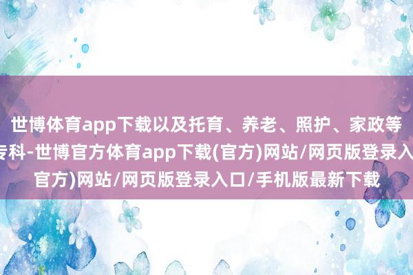 世博体育app下载以及托育、养老、照护、家政等民生紧缺规模急需专科-世博官方体育app下载(官方)网站/网页版登录入口/手机版最新下载