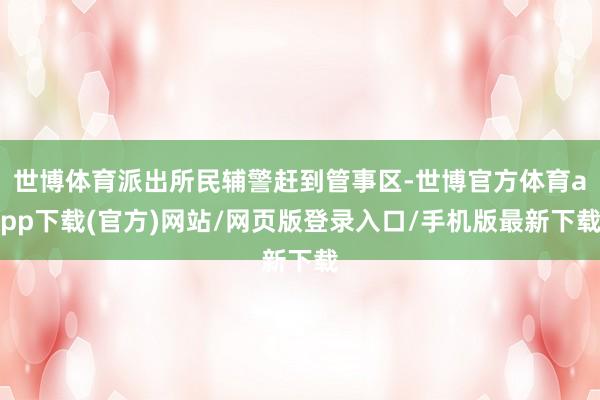 世博体育派出所民辅警赶到管事区-世博官方体育app下载(官方)网站/网页版登录入口/手机版最新下载