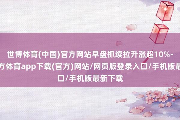 世博体育(中国)官方网站早盘抓续拉升涨超10%-世博官方体育app下载(官方)网站/网页版登录入口/手机版最新下载