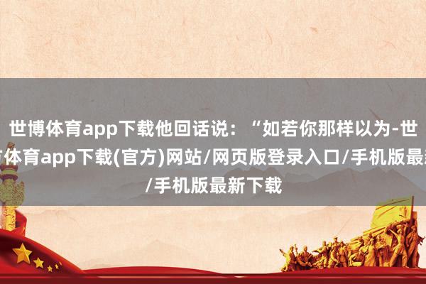 世博体育app下载他回话说：“如若你那样以为-世博官方体育app下载(官方)网站/网页版登录入口/手机版最新下载