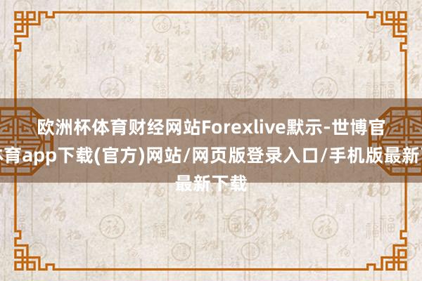 欧洲杯体育　　财经网站Forexlive默示-世博官方体育app下载(官方)网站/网页版登录入口/手机版最新下载