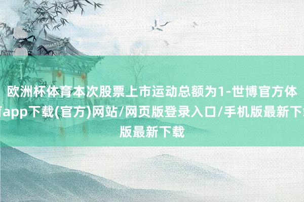 欧洲杯体育本次股票上市运动总额为1-世博官方体育app下载(官方)网站/网页版登录入口/手机版最新下载