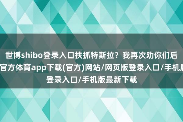 世博shibo登录入口扶抓特斯拉？我再次劝你们后怕虎-世博官方体育app下载(官方)网站/网页版登录入口/手机版最新下载
