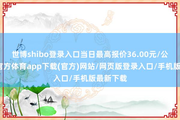 世博shibo登录入口当日最高报价36.00元/公斤-世博官方体育app下载(官方)网站/网页版登录入口/手机版最新下载