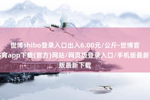 世博shibo登录入口出入6.00元/公斤-世博官方体育app下载(官方)网站/网页版登录入口/手机版最新下载