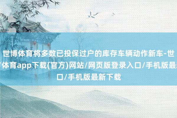 世博体育将多数已投保过户的库存车辆动作新车-世博官方体育app下载(官方)网站/网页版登录入口/手机版最新下载