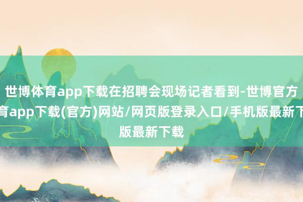 世博体育app下载在招聘会现场记者看到-世博官方体育app下载(官方)网站/网页版登录入口/手机版最新下载