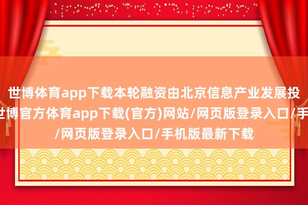 世博体育app下载本轮融资由北京信息产业发展投资基金领投-世博官方体育app下载(官方)网站/网页版登录入口/手机版最新下载