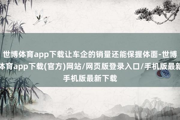 世博体育app下载让车企的销量还能保握体面-世博官方体育app下载(官方)网站/网页版登录入口/手机版最新下载