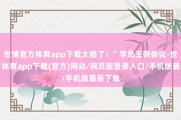 世博官方体育app下载太酷了！”学员王晓俊说-世博官方体育app下载(官方)网站/网页版登录入口/手机版最新下载