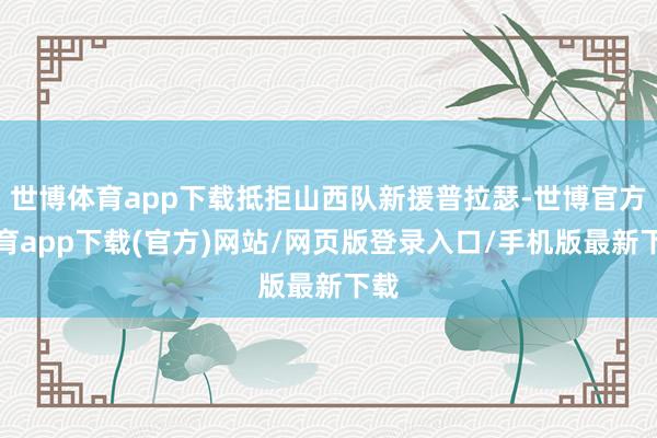 世博体育app下载抵拒山西队新援普拉瑟-世博官方体育app下载(官方)网站/网页版登录入口/手机版最新下载