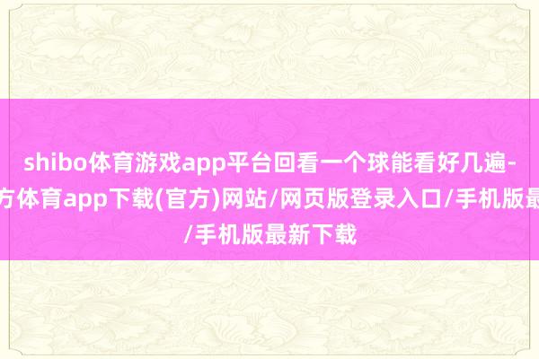 shibo体育游戏app平台回看一个球能看好几遍-世博官方体育app下载(官方)网站/网页版登录入口/手机版最新下载