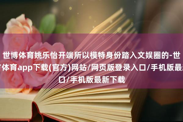 世博体育姚乐怡开端所以模特身份踏入文娱圈的-世博官方体育app下载(官方)网站/网页版登录入口/手机版最新下载
