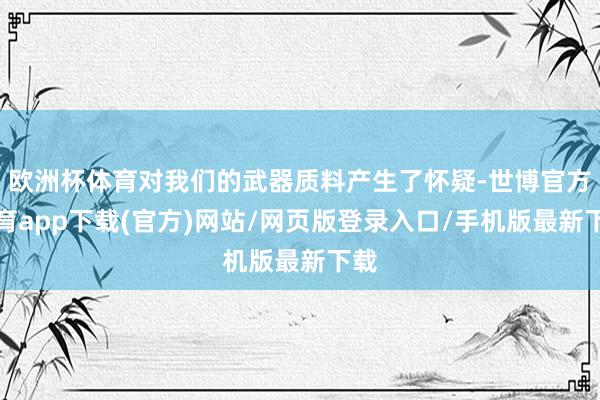 欧洲杯体育对我们的武器质料产生了怀疑-世博官方体育app下载(官方)网站/网页版登录入口/手机版最新下载