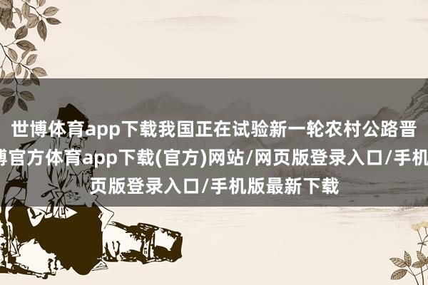 世博体育app下载我国正在试验新一轮农村公路晋升活动-世博官方体育app下载(官方)网站/网页版登录入口/手机版最新下载