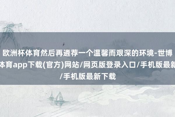 欧洲杯体育然后再遴荐一个温馨而艰深的环境-世博官方体育app下载(官方)网站/网页版登录入口/手机版最新下载