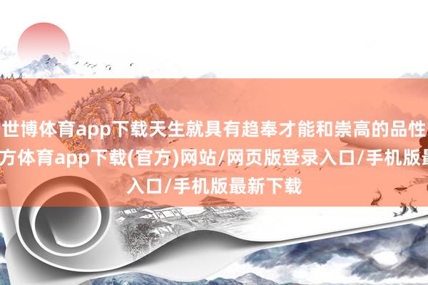 世博体育app下载天生就具有趋奉才能和崇高的品性-世博官方体育app下载(官方)网站/网页版登录入口/手机版最新下载