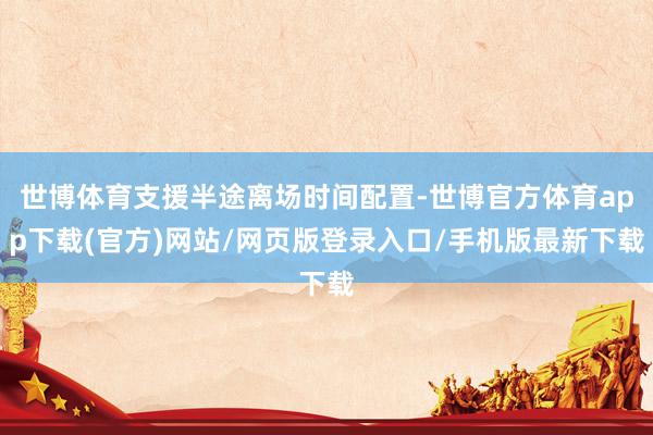 世博体育支援半途离场时间配置-世博官方体育app下载(官方)网站/网页版登录入口/手机版最新下载