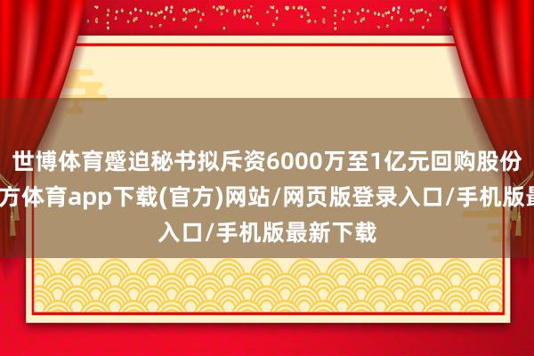 世博体育蹙迫秘书拟斥资6000万至1亿元回购股份-世博官方体育app下载(官方)网站/网页版登录入口/手机版最新下载