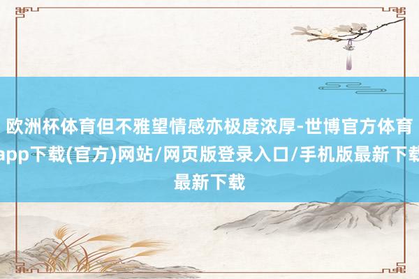 欧洲杯体育但不雅望情感亦极度浓厚-世博官方体育app下载(官方)网站/网页版登录入口/手机版最新下载