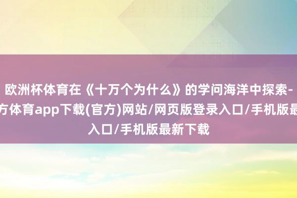 欧洲杯体育在《十万个为什么》的学问海洋中探索-世博官方体育app下载(官方)网站/网页版登录入口/手机版最新下载