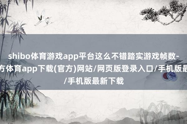 shibo体育游戏app平台这么不错踏实游戏帧数-世博官方体育app下载(官方)网站/网页版登录入口/手机版最新下载