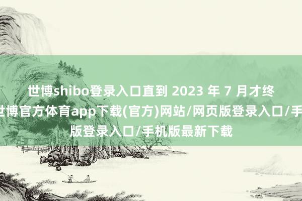 世博shibo登录入口直到 2023 年 7 月才终于有了效果-世博官方体育app下载(官方)网站/网页版登录入口/手机版最新下载