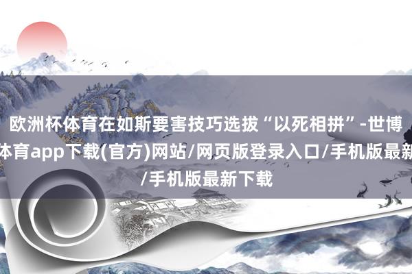 欧洲杯体育在如斯要害技巧选拔“以死相拼”-世博官方体育app下载(官方)网站/网页版登录入口/手机版最新下载