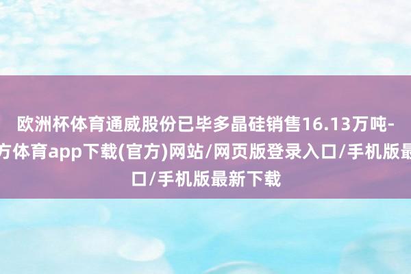 欧洲杯体育通威股份已毕多晶硅销售16.13万吨-世博官方体育app下载(官方)网站/网页版登录入口/手机版最新下载